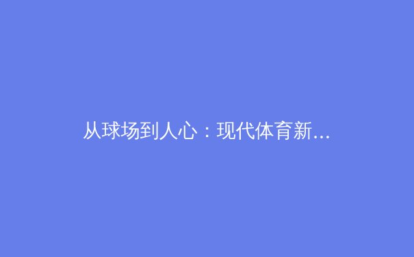 从球场到人心：现代体育新闻如何重塑我们的观看与思考 - 2