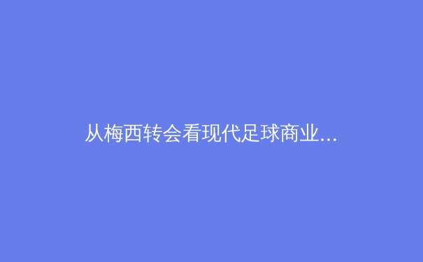 从梅西转会看现代足球商业逻辑：数据、资本与个人品牌的三角博弈 - 3